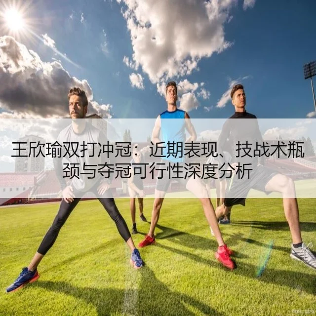 王欣瑜双打冲冠：近期表现、技战术瓶颈与夺冠可行性深度分析